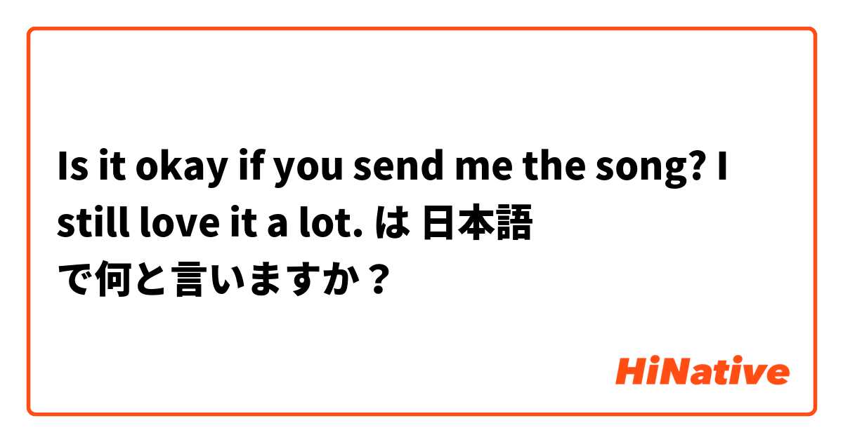 Is it okay if you send me the song? I still love it a lot. は 日本語 で何と言いますか？