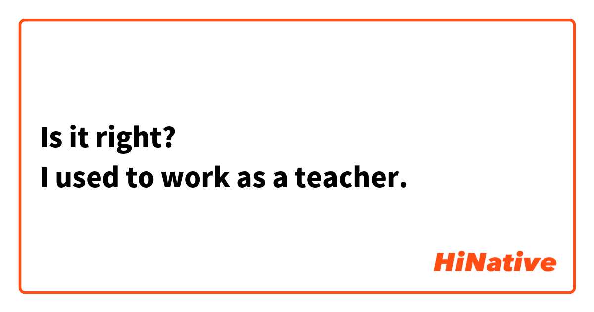 Is it right?
I used to work as a teacher.
