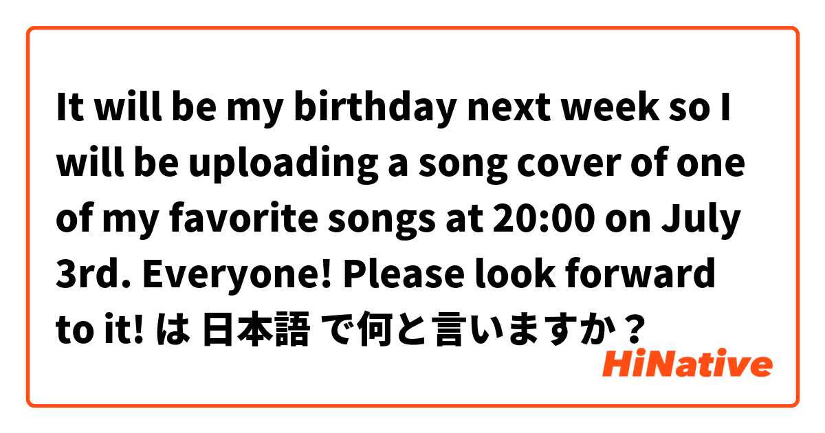 It will be my birthday next week so I will be uploading a song cover of one of my favorite songs at 20:00 on July 3rd. Everyone! Please look forward to it! は 日本語 で何と言いますか？