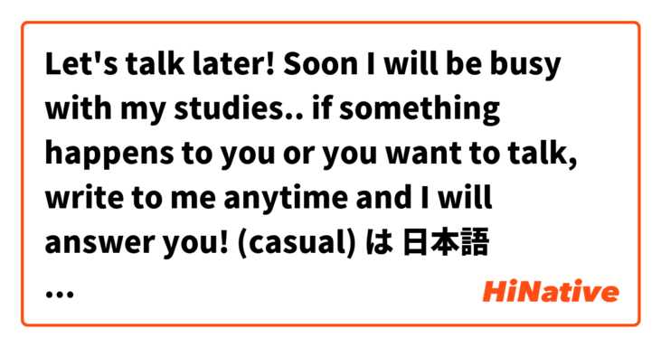 Let's talk later! Soon I will be busy with my studies.. if something happens to you or you want to talk, write to me anytime and I will answer you! (casual) は 日本語 で何と言いますか？