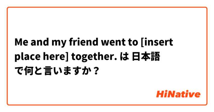 Me and my friend went to [insert place here] together. は 日本語 で何と言いますか？