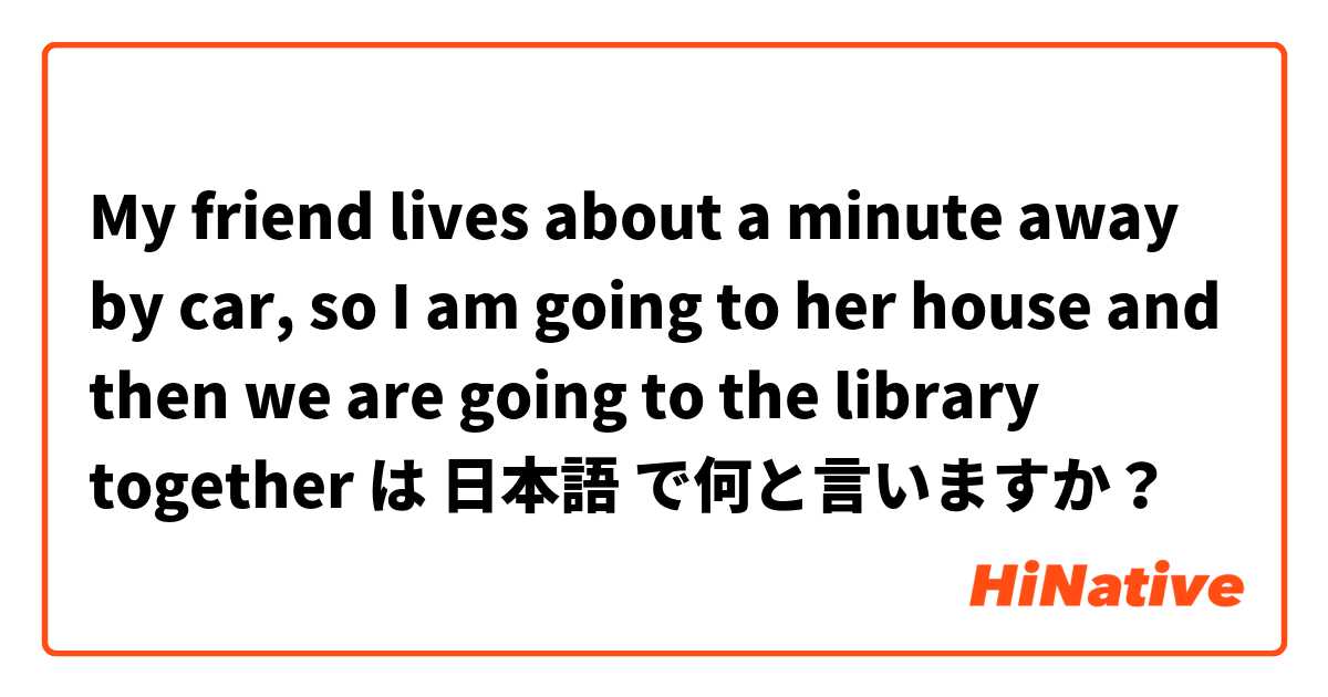 My friend lives about a minute away by car, so I am going to her house and then we are going to the library together  は 日本語 で何と言いますか？
