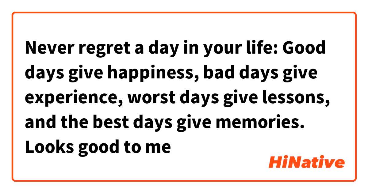 Never regret a day in your life: Good days give happiness, bad days give experience, worst days give lessons, and the best days give memories.

Looks good to me 