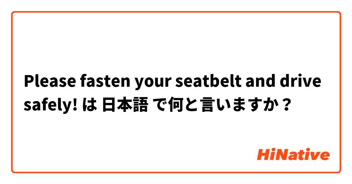 Please fasten your seatbelt and drive safely! は 日本語 で何と言いますか？