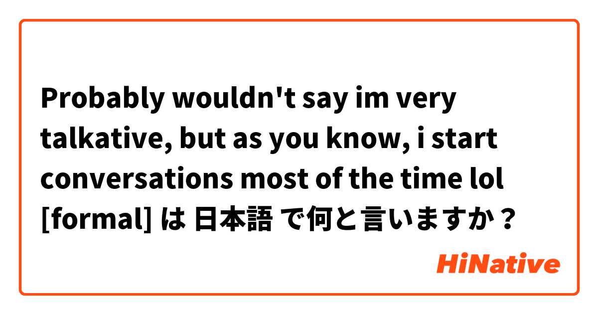 Probably wouldn't say im very talkative, but as you know, i start conversations most of the time lol [formal] は 日本語 で何と言いますか？
