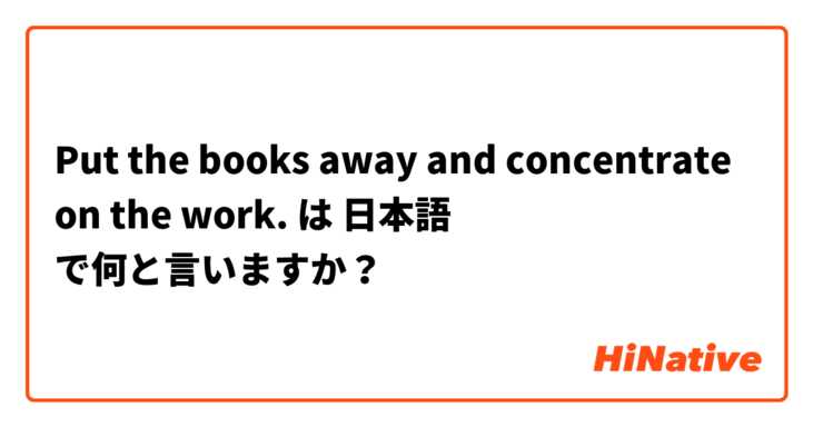 Put the books away and concentrate on the work. は 日本語 で何と言いますか？