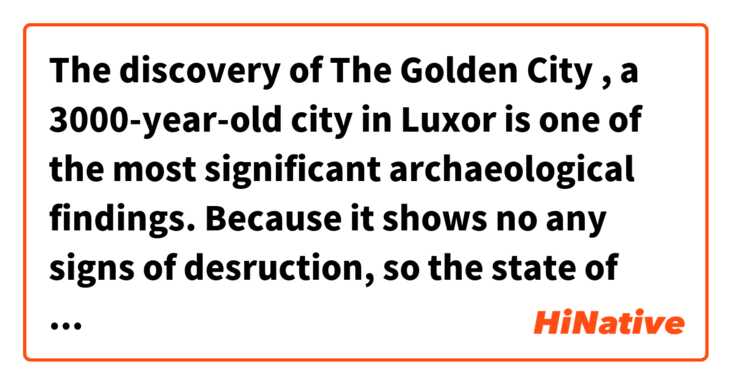 The discovery of The Golden City , a 3000-year-old city in Luxor is one of the most significant archaeological findings.
Because it shows no any signs of desruction, so the state of presevation is phenomenal.

Is this sentence correct ?