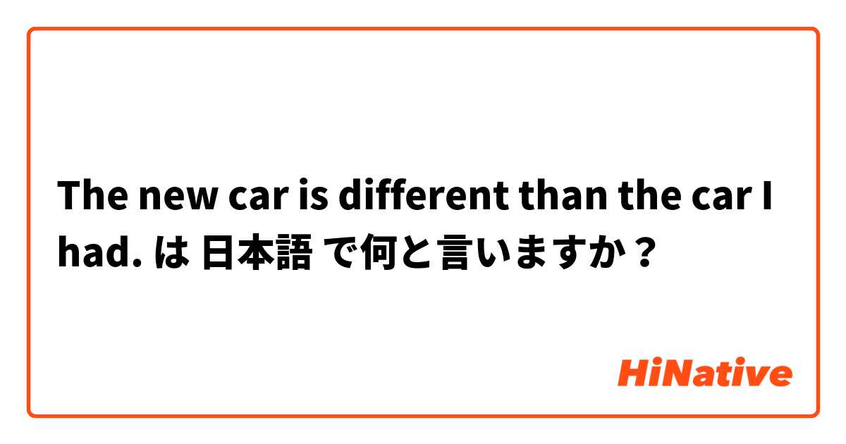 The new car is different than the car I had. は 日本語 で何と言いますか？