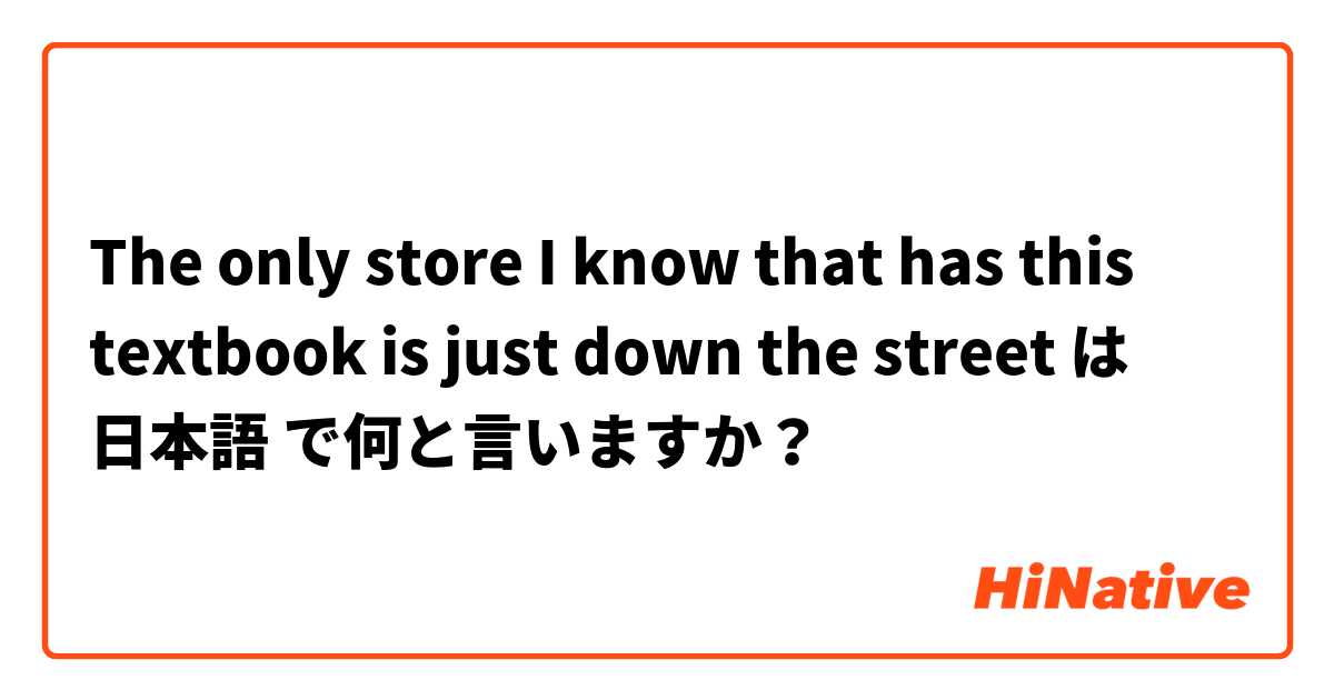 The only store I know that has this textbook is just down the street  は 日本語 で何と言いますか？