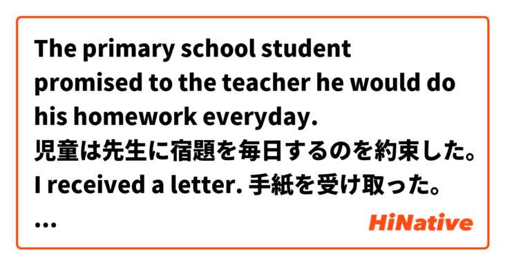 The primary school student promised to the teacher he would do his homework everyday.
児童は先生に宿題を毎日するのを約束した。

I received a letter.
手紙を受け取った。

When does the shop open?
開店するのはいつ？

 は 日本語 で何と言いますか？