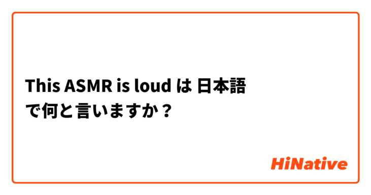 This ASMR  is loud は 日本語 で何と言いますか？