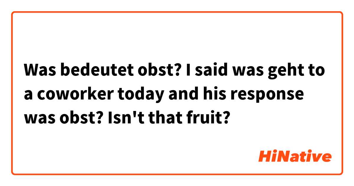Was bedeutet obst?

I said was geht to a coworker today and his response was obst? Isn't that fruit?