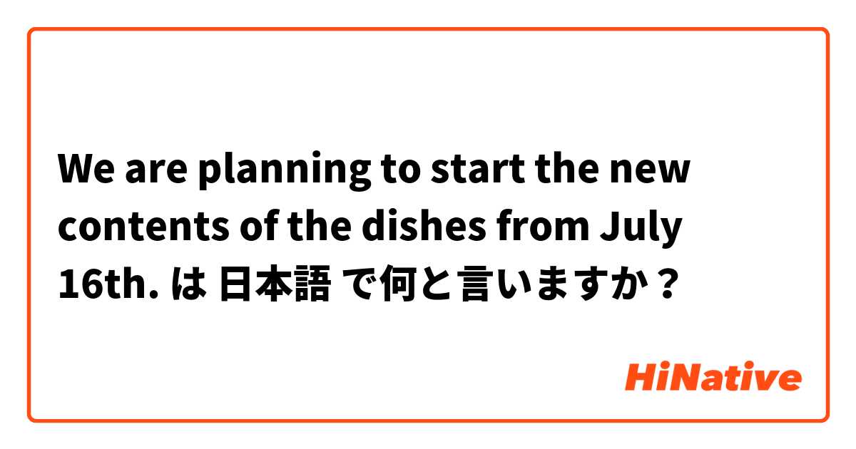 We are planning to start the new contents of the dishes from July 16th. は 日本語 で何と言いますか？