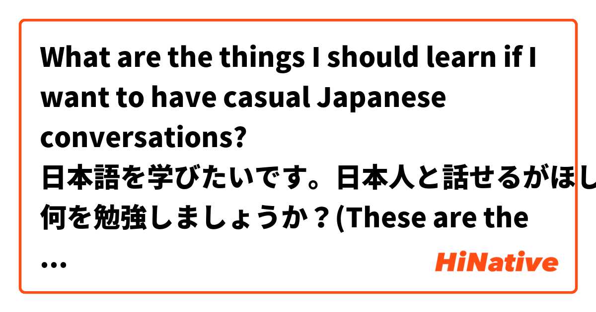 What are the things I should learn if I want to have casual Japanese conversations? 

日本語を学びたいです。日本人と話せるがほしいです。私は 何を勉強しましょうか？(These are the simple Japanese sentences I can do. Please correct me if I'm wrong thankss) 

ひらがなとロマジで答えてください。