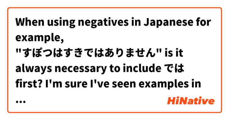 When using negatives in Japanese for example, "すぽつはすきではありません"

is it always necessary to include では first? I'm sure I've seen examples in my studies without it but can't figure out if there's any reason behind doing so