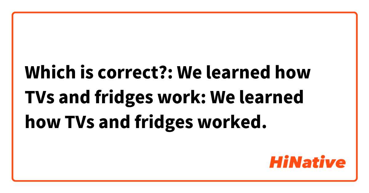 Which is correct?: We learned how TVs and fridges work: We learned how TVs and fridges worked.