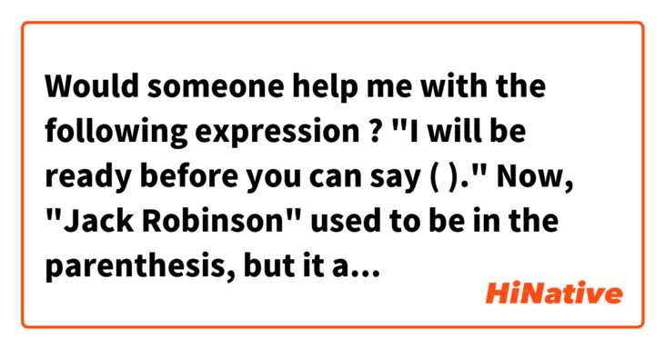 Would someone help me with the following expression ?  
                        "I will be ready before you can say (              )."
Now, "Jack Robinson" used to be in the parenthesis, but it appears that anything can be put in there
if the word(s) is(are) related to the situation you are in.   Could someone please give me some examples? 
And if you still use "Jack Robinson",  would you tell me how old you are if you do not mind？