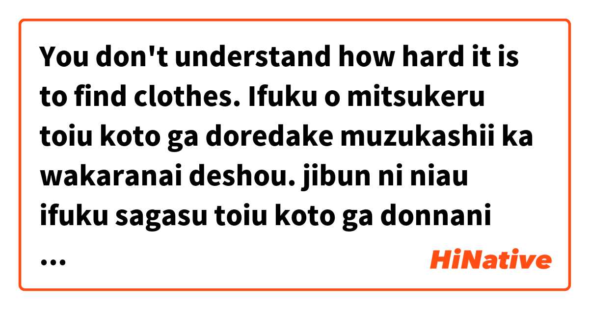 You don't understand how hard it is to find clothes.
Ifuku o mitsukeru toiu koto ga doredake muzukashii ka wakaranai deshou.
jibun ni niau ifuku sagasu toiu koto ga donnani muzukashii ka wakaranai deshou. は 日本語 で何と言いますか？