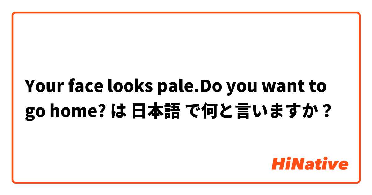 Your face looks pale.Do you want to go home? は 日本語 で何と言いますか？