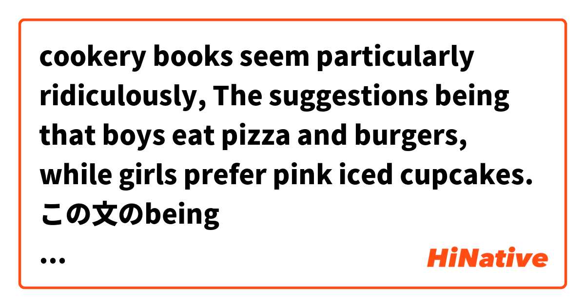 cookery books seem particularly ridiculously,
The suggestions being that boys eat pizza and burgers, while girls prefer pink iced cupcakes.
この文のbeing thatの表現がよくわからないです。分詞構文かな？ とはどういう意味ですか?