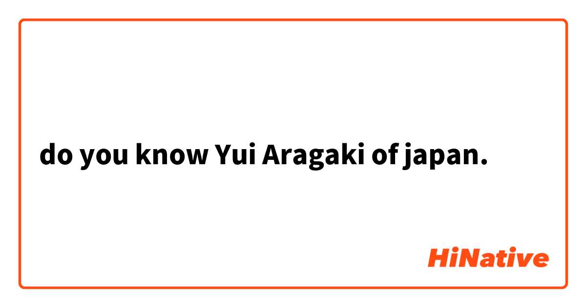 do you know Yui Aragaki of japan.