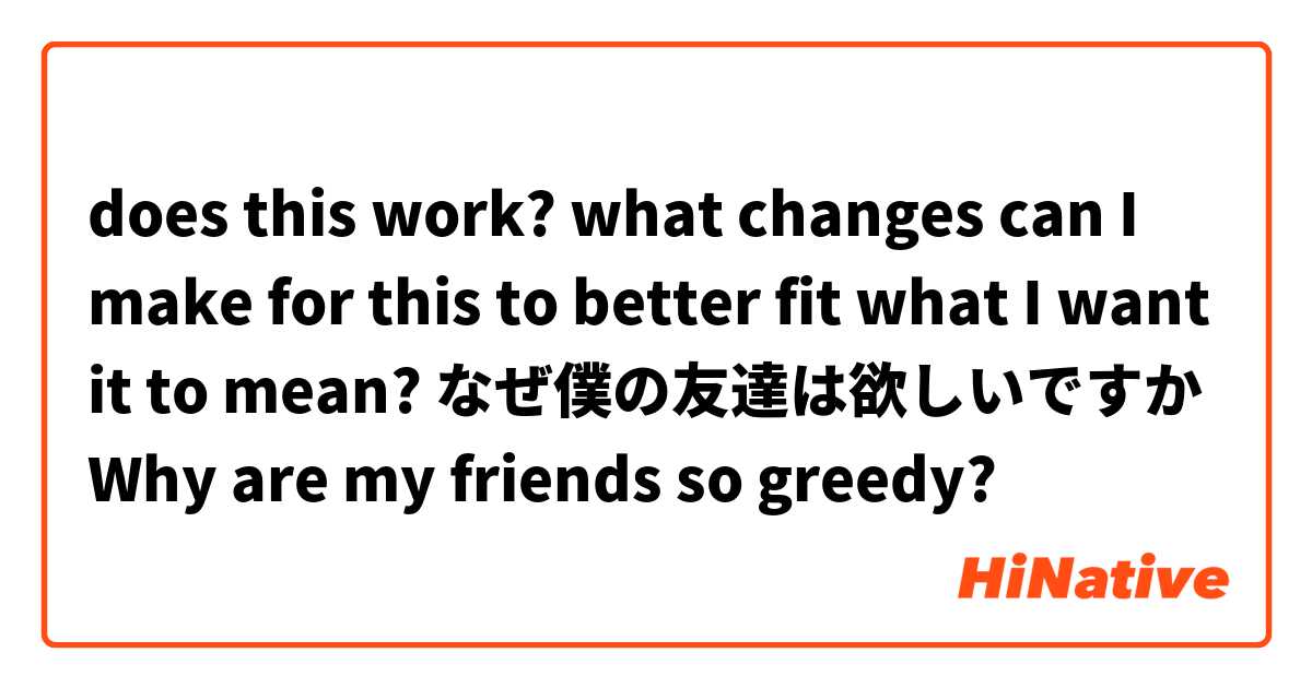does this work? what changes can I make for this to better fit what I want it to mean?
なぜ僕の友達は欲しいですか
Why are my friends so greedy?
