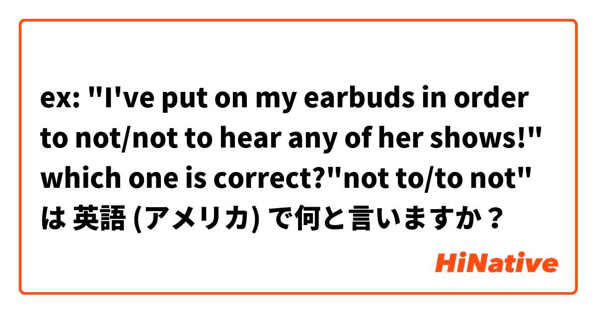 ex: "I've put on my earbuds in order to not/not to hear any of her shows!"
which one is correct?"not to/to not" は 英語 (アメリカ) で何と言いますか？