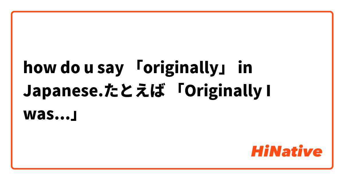 how do u say 「originally」 in Japanese.たとえば 「Originally I was...」