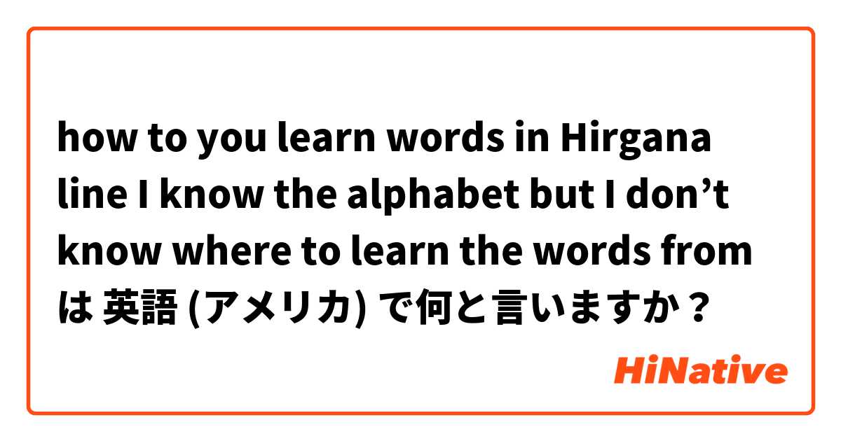 how to you learn words in Hirgana line I know the alphabet but I don’t know where to learn the words from は 英語 (アメリカ) で何と言いますか？