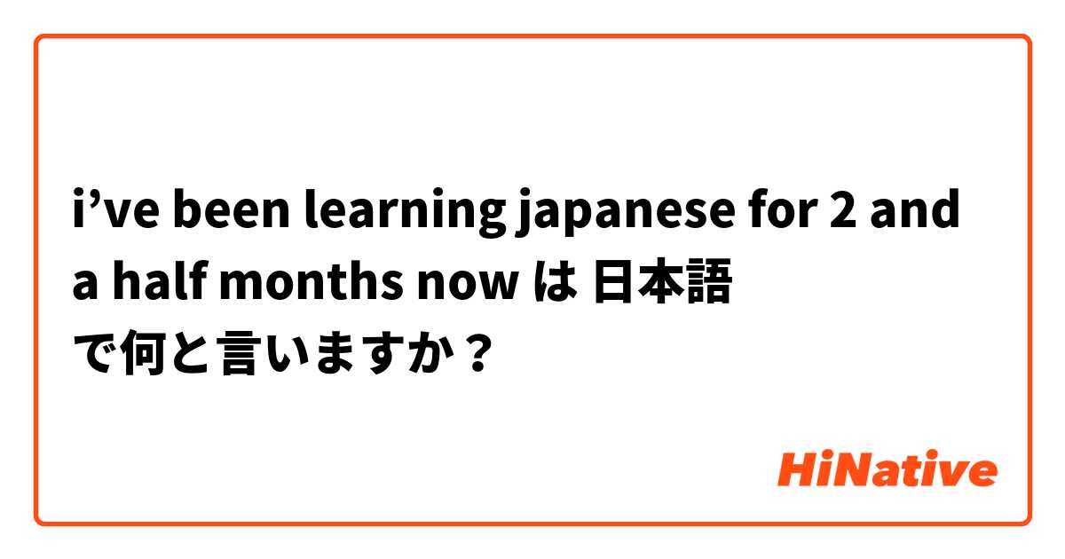 i’ve been learning japanese for 2 and a half months now  は 日本語 で何と言いますか？