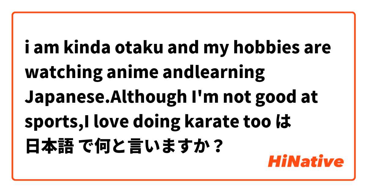 i am kinda otaku and my hobbies are watching anime andlearning Japanese.Although I'm not good at sports,I love doing karate too は 日本語 で何と言いますか？