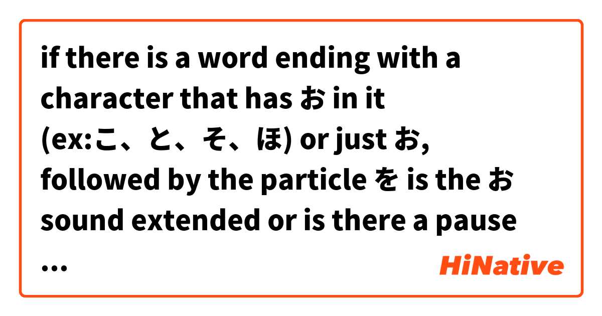 if there is a word ending with a character that has お in it (ex:こ、と、そ、ほ) or just お, followed by the particle を is the お sound extended or is there a pause between the two?