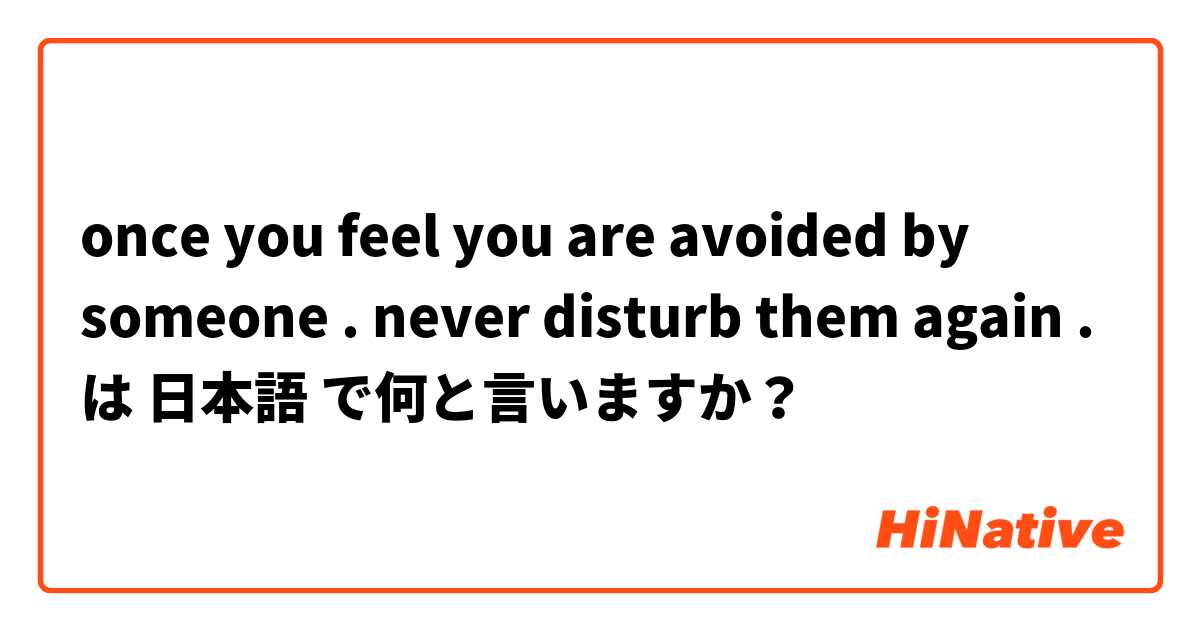 once you feel you are avoided by someone . never disturb them again . は 日本語 で何と言いますか？