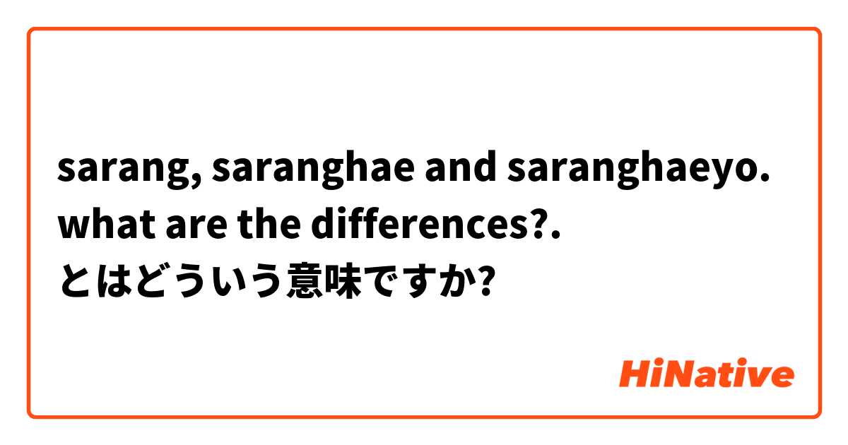 sarang, saranghae and saranghaeyo. what are the differences?. とはどういう意味ですか?