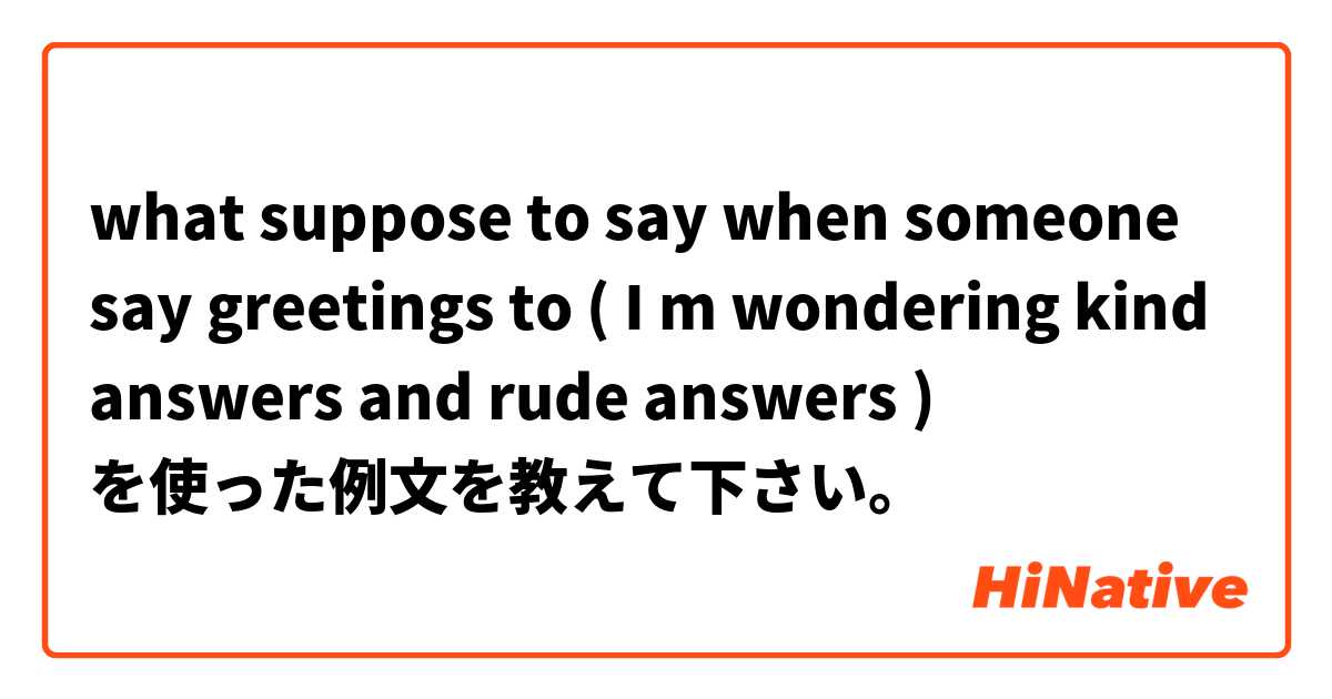  what suppose to say when someone say greetings to ( I m wondering kind answers and rude answers ) を使った例文を教えて下さい。