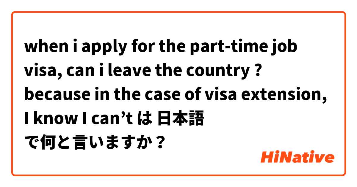 when i apply for the part-time job visa, can i leave the country ? because in the case of visa extension, I know I can’t  は 日本語 で何と言いますか？