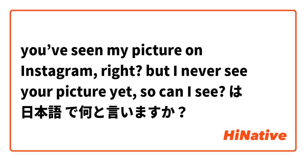 you’ve seen my picture on Instagram, right? but I never see your picture yet, so can I see? は 日本語 で何と言いますか？