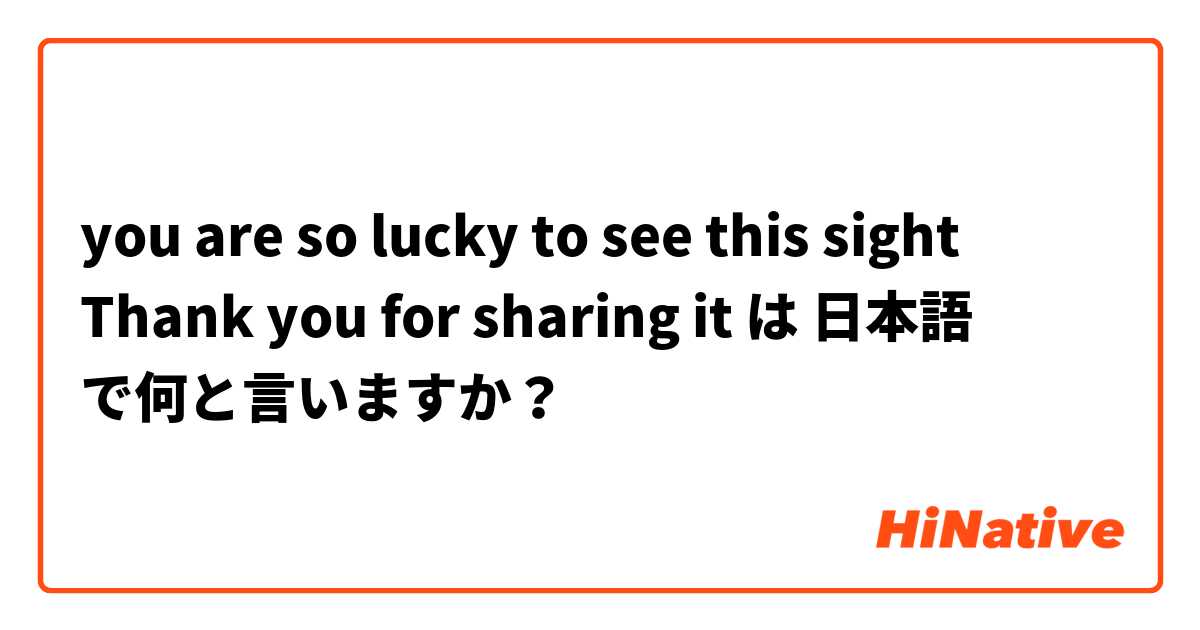 you are so lucky to see this sight
Thank you for sharing it  は 日本語 で何と言いますか？