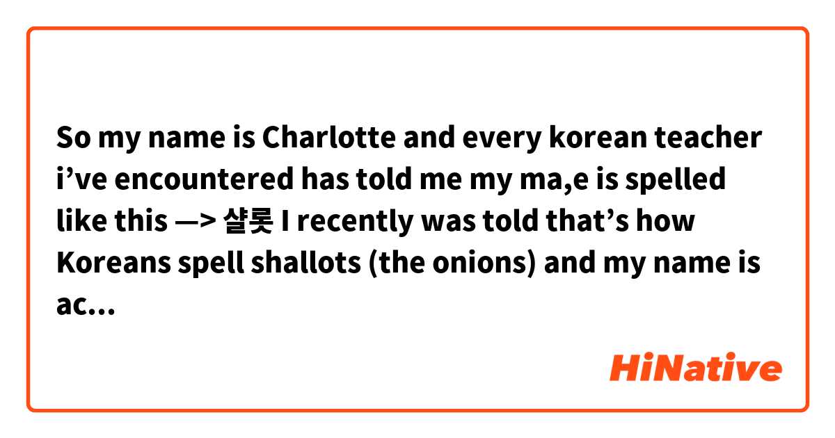 So my name is Charlotte and every korean teacher i've encountered has told  me my ma,e is spelled like this —> 샬롯 I recently was told that's how  Koreans spell shallots (the