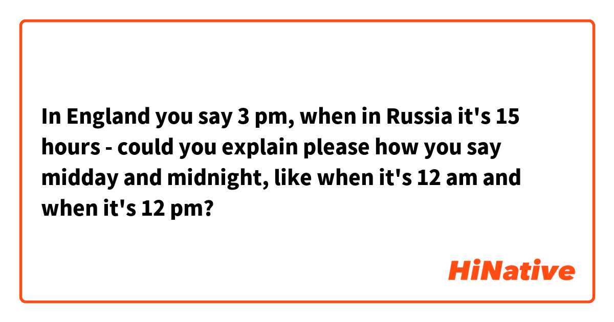 In England you say 3 pm, when in Russia it's 15 hours - could you explain  please how you say midday and midnight, like when it's 12 am and when it's 12  pm?