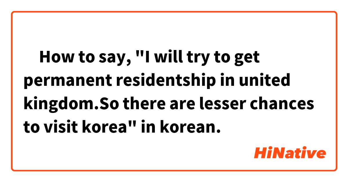‎How to say, "I will try to get permanent residentship in united kingdom.So there are lesser chances to visit korea" in korean. 

