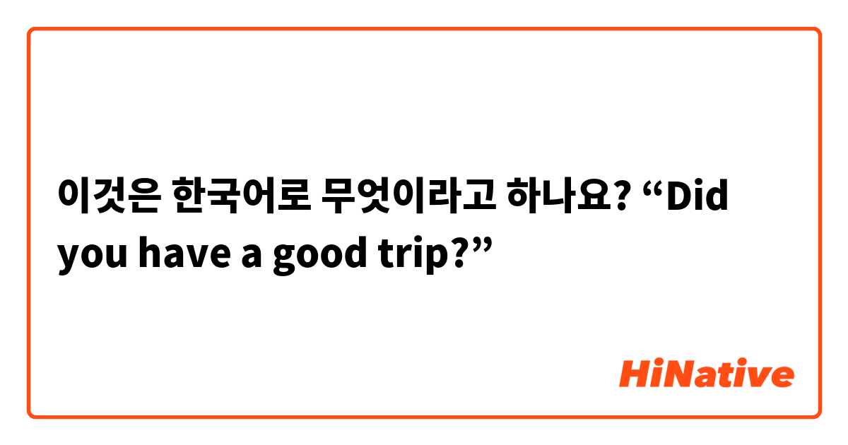이것은 한국어로 무엇이라고 하나요? “Did you have a good trip?”