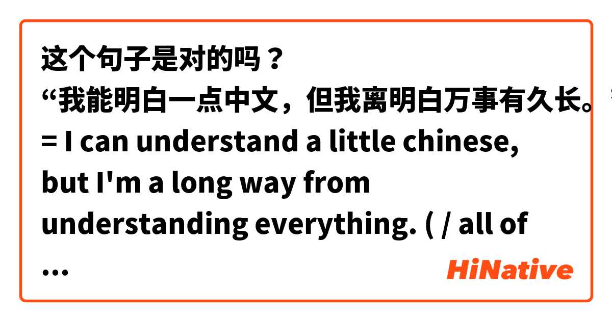 这个句子是对的吗？

“我能明白一点中文，但我离明白万事有久长。” = I can understand a little chinese, but I'm a long way from understanding everything. ( / all of it.)
