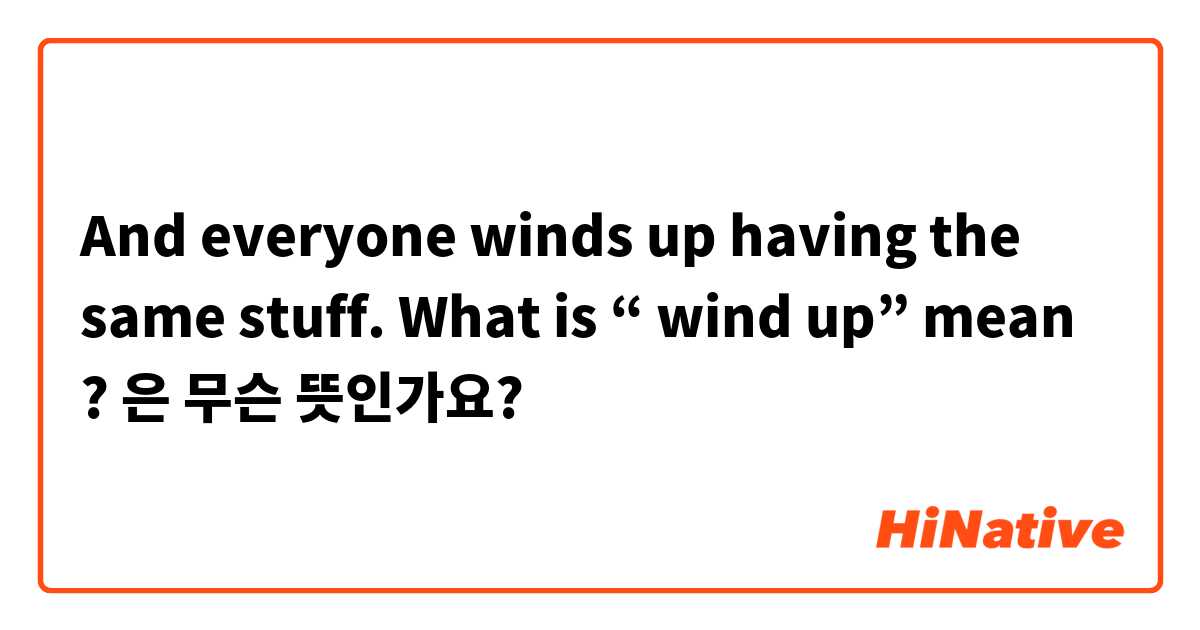 And everyone winds up having the same stuff.
What is “ wind up” mean ?은 무슨 뜻인가요?