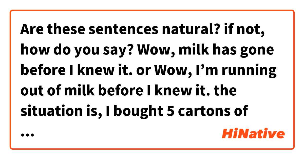 Are these sentences natural? if not, how do you say?

Wow, milk has gone before I knew it.

or 

Wow, I’m running out of milk before I knew it.

the situation is,
I bought 5 cartons of milk a few days ago, but when i opened the fridge I found that there’s only one carton left. I was surprised and say the sentence above to myself.

