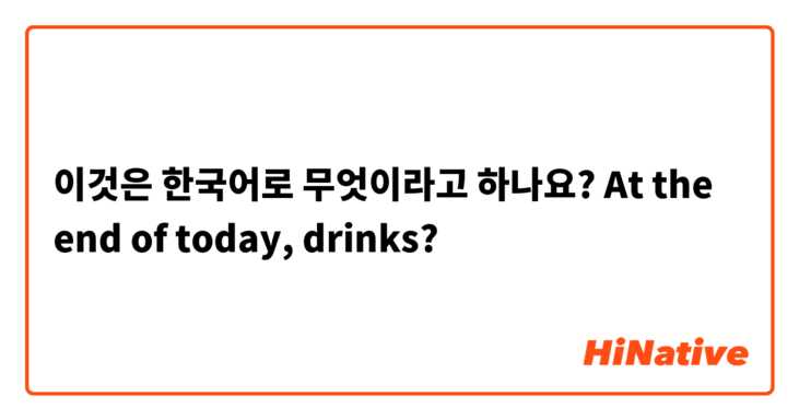 이것은 한국어로 무엇이라고 하나요? At the end of today, drinks?