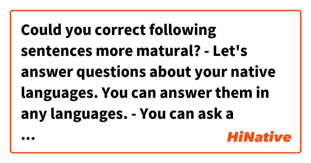 Could you correct following sentences more matural?

- Let's answer questions about your native languages. You can answer them in any languages.


- You can ask a question here. Let's ask about languages, culture and anything else.