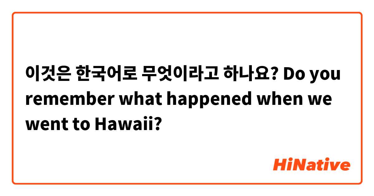 이것은 한국어로 무엇이라고 하나요? Do you remember what happened when we went to Hawaii?