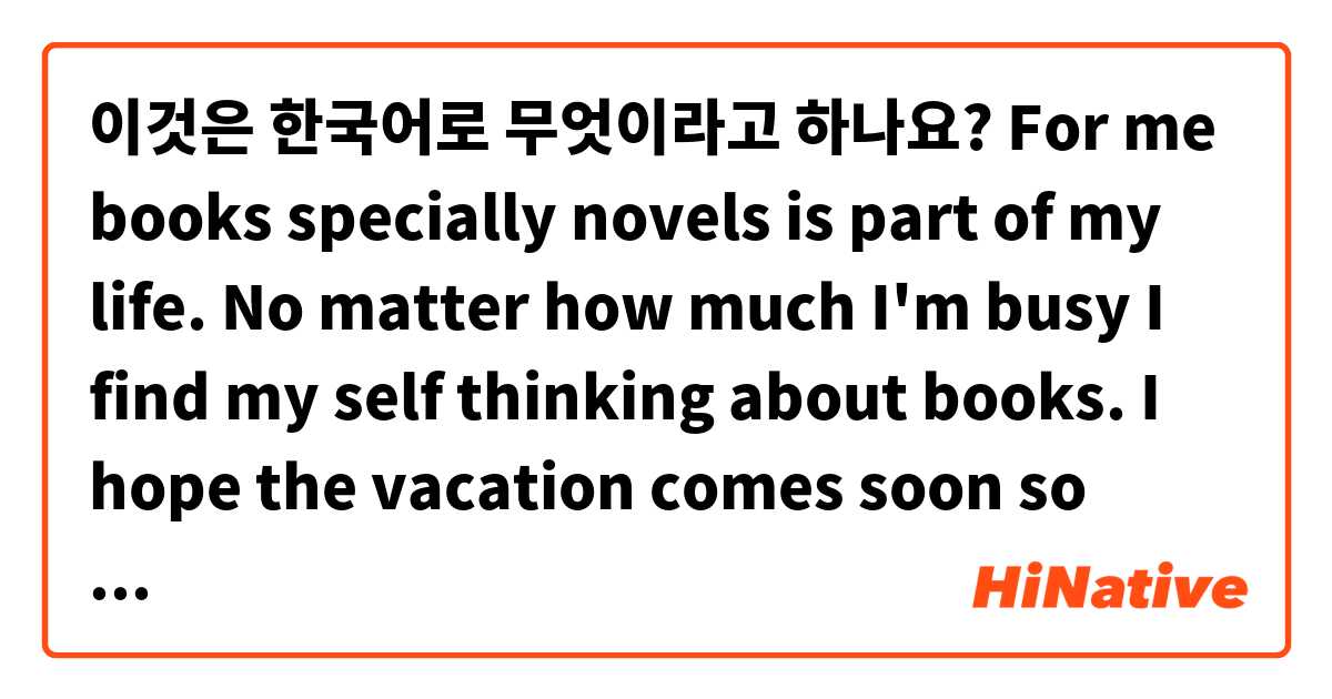 이것은 한국어로 무엇이라고 하나요? 
For me books specially novels is part of my life.
No matter how much I'm busy I find my self thinking about books. I hope the vacation comes soon so that I can read more novels. 
 in Korean?