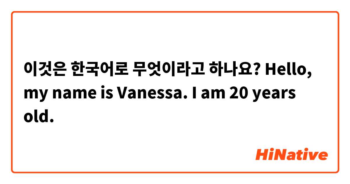 이것은 한국어로 무엇이라고 하나요? Hello, my name is Vanessa. I am 20 years old. 